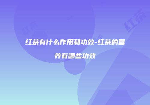 红茶有什么作用和功效-红茶的营养有哪些功效