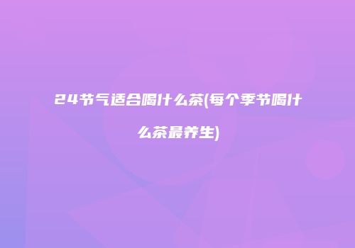 24节气适合喝什么茶(每个季节喝什么茶最养生)