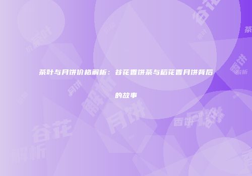 茶叶与月饼价格解析：谷花香饼茶与稻花香月饼背后的故事
