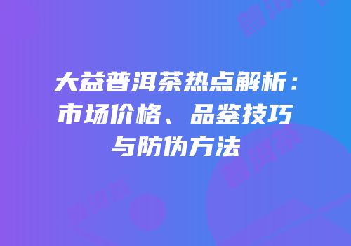 大益普洱茶热点解析：市场价格、品鉴技巧与防伪方法