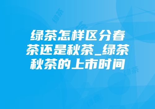 绿茶怎样区分春茶还是秋茶_绿茶秋茶的上市时间