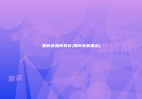黑砖茶如何弄碎(如何拆解黑茶)