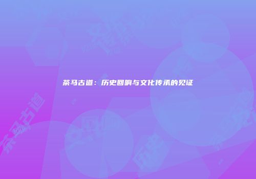 茶马古道：历史回响与文化传承的见证