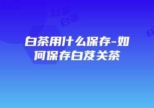 白茶用什么保存-如何保存白芨关茶