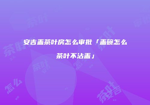 安吉盖茶叶房怎么审批「盖碗怎么茶叶不沾盖」