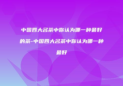 中国四大名茶中你认为哪一种最好的茶-中国四大名茶中你认为哪一种最好