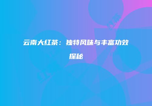 云南大红茶：独特风味与丰富功效探秘