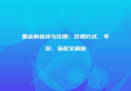 黑茶的选择与饮用：饮用方式、年份、搭配全解析