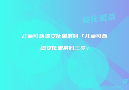 儿童可以喝安化黑茶吗「儿童可以喝安化黑茶吗三岁」
