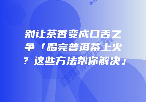 别让茶香变成口舌之争「喝完普洱茶上火？这些方法帮你解决」