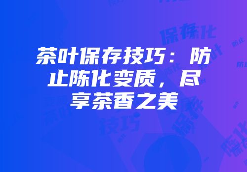 茶叶保存技巧：防止陈化变质，尽享茶香之美