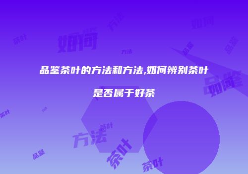 品鉴茶叶的方法和方法,如何辨别茶叶是否属于好茶