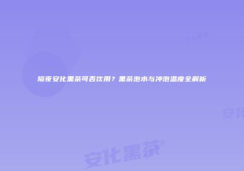 隔夜安化黑茶可否饮用？黑茶泡水与冲泡温度全解析