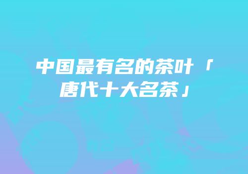 中国最有名的茶叶「唐代十大名茶」
