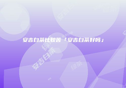 安吉白茶比较苦「安吉白茶好吗」