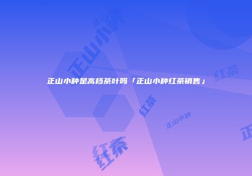 正山小种是高档茶叶吗「正山小种红茶销售」