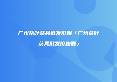 广州茶叶茶具批发价格「广州茶叶茶具批发价格表」