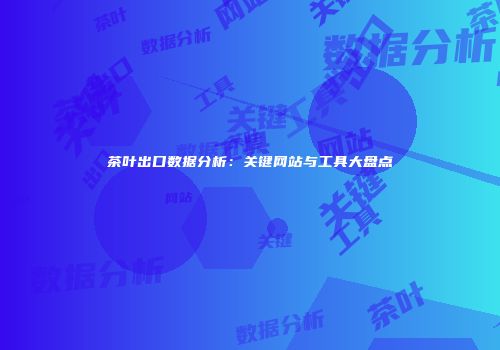 茶叶出口数据分析：关键网站与工具大盘点