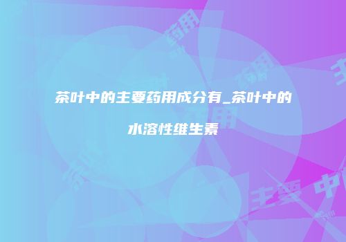 茶叶中的主要药用成分有_茶叶中的水溶性维生素