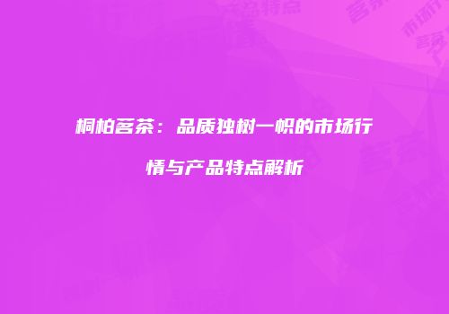 桐柏茗茶：品质独树一帜的市场行情与产品特点解析