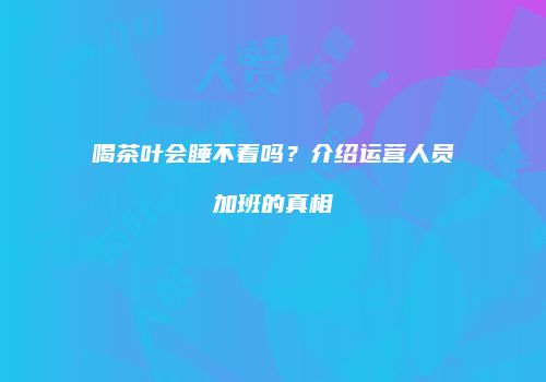喝茶叶会睡不着吗？介绍运营人员加班的真相