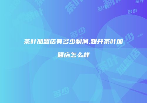 茶叶加盟店有多少利润,想开茶叶加盟店怎么样