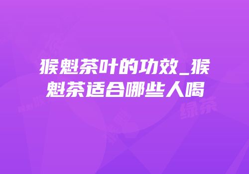 猴魁茶叶的功效_猴魁茶适合哪些人喝