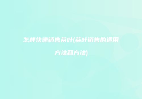 怎样快速销售茶叶(茶叶销售的适用方法和方法)