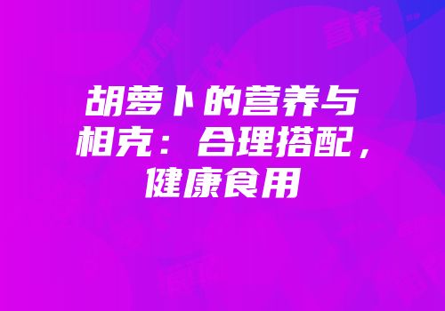 胡萝卜的营养与相克：合理搭配，健康食用