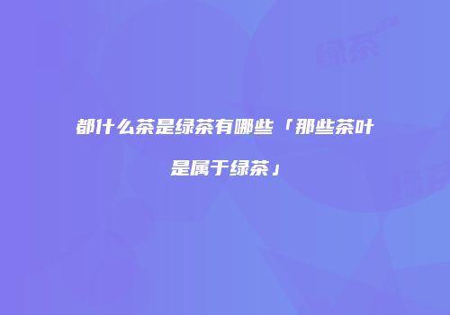 都什么茶是绿茶有哪些「那些茶叶是属于绿茶」