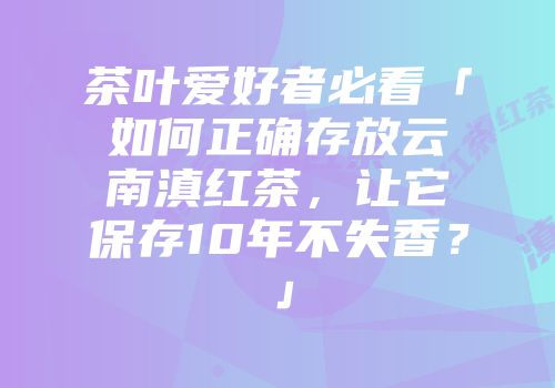 茶叶爱好者必看「如何正确存放云南滇红茶，让它保存10年不失香？」