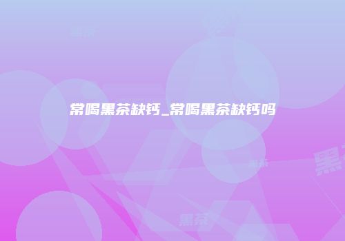 常喝黑茶缺钙_常喝黑茶缺钙吗