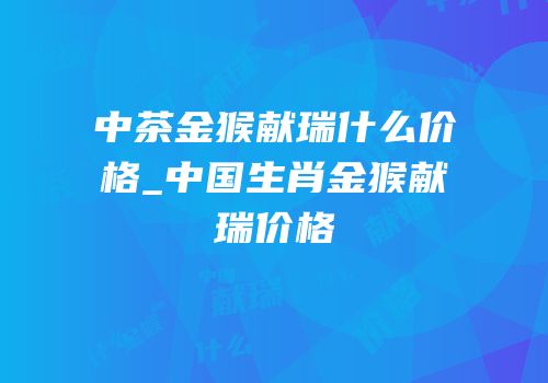中茶金猴献瑞什么价格_中国生肖金猴献瑞价格