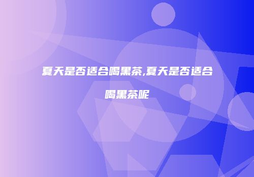 夏天是否适合喝黑茶,夏天是否适合喝黑茶呢