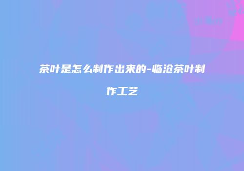 茶叶是怎么制作出来的-临沧茶叶制作工艺