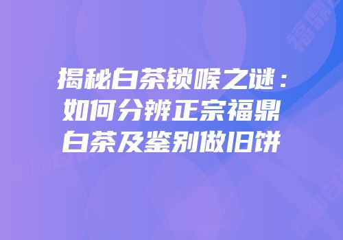 揭秘白茶锁喉之谜：如何分辨正宗福鼎白茶及鉴别做旧饼