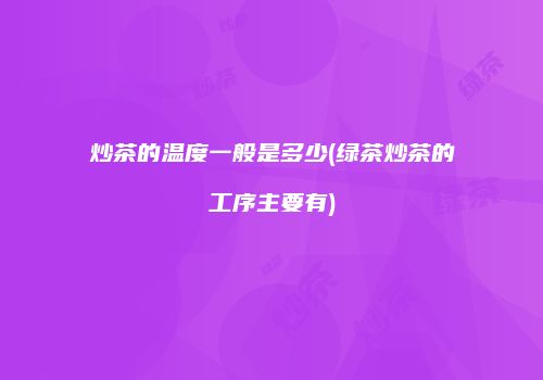 炒茶的温度一般是多少(绿茶炒茶的工序主要有)