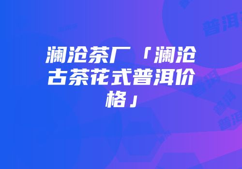 澜沧茶厂「澜沧古茶花式普洱价格」