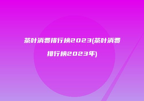茶叶消费排行榜2023(茶叶消费排行榜2023年)
