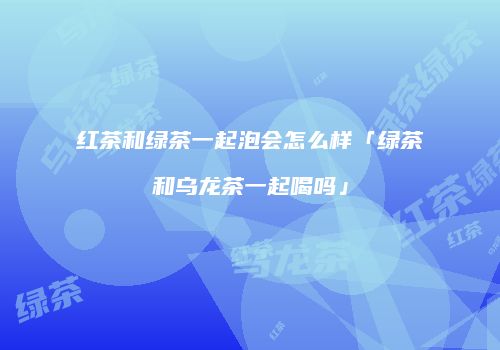 红茶和绿茶一起泡会怎么样「绿茶和乌龙茶一起喝吗」