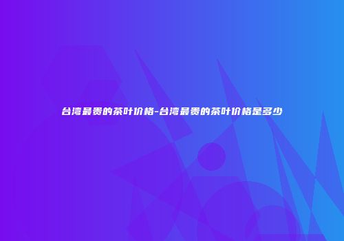 台湾最贵的茶叶价格-台湾最贵的茶叶价格是多少