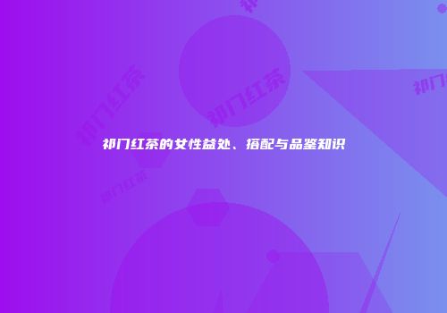祁门红茶的女性益处、搭配与品鉴知识