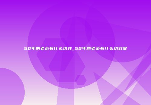 50年的老茶有什么功效_50年的老茶有什么功效呢