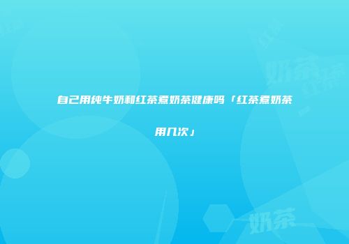 自己用纯牛奶和红茶煮奶茶健康吗「红茶煮奶茶用几次」