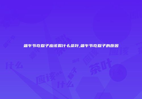 端午节吃粽子应该喝什么茶叶,端午节吃粽子的原因