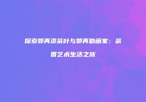 探索郭再添茶叶与郭再勤画家：茶香艺术生活之旅