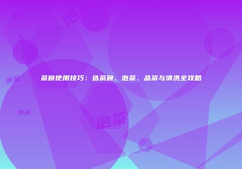 茶碗使用技巧：选茶碗、泡茶、品茶与清洗全攻略