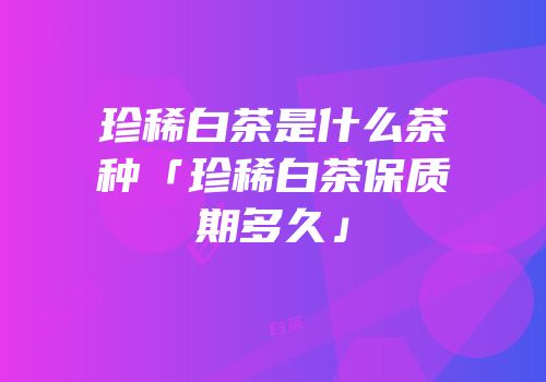 珍稀白茶是什么茶种「珍稀白茶保质期多久」