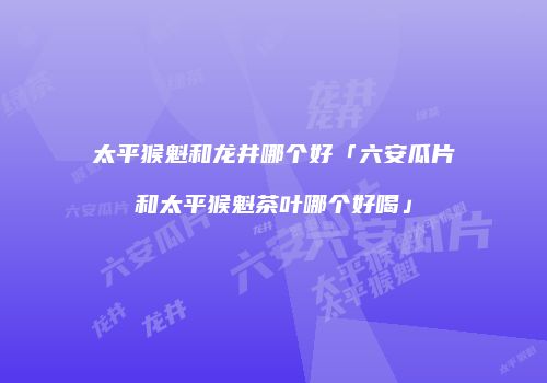 太平猴魁和龙井哪个好「六安瓜片和太平猴魁茶叶哪个好喝」