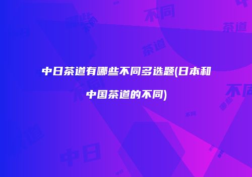 中日茶道有哪些不同多选题(日本和中国茶道的不同)
